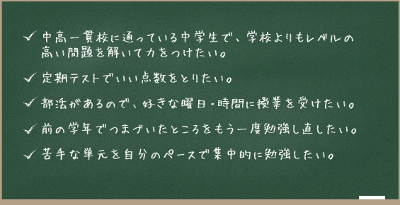 ・中高一貫校に通っている中学生で、学校よりもレベルの高い問題を解いて力をつけたい。 ・定期テストでいい点数をとりたい。 ・部活があるので、好きな曜日・時間に授業を受けたい ・前の学年でつまづいたところをもう一度勉強し直したい。 ・苦手な単元を自分のペースで集中的に勉強したい。